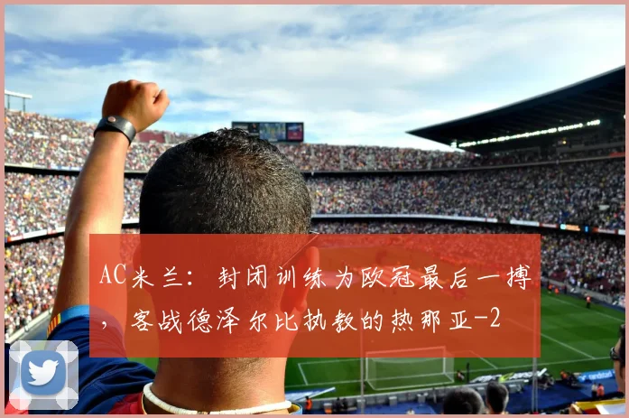 AC米兰：封闭训练为欧冠最后一搏，客战德泽尔比执教的热那亚
