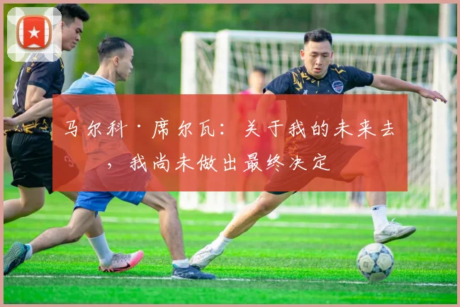 马尔科·席尔瓦：关于我的未来去向，我尚未做出最终决定